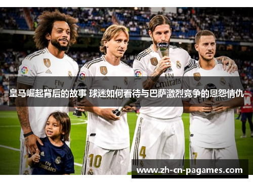 皇马崛起背后的故事 球迷如何看待与巴萨激烈竞争的恩怨情仇
