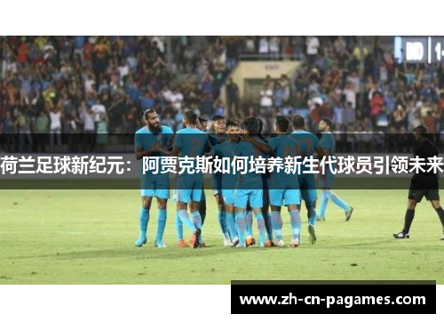 荷兰足球新纪元：阿贾克斯如何培养新生代球员引领未来