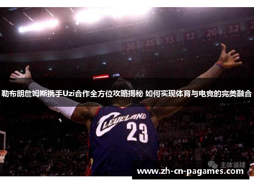 勒布朗詹姆斯携手Uzi合作全方位攻略揭秘 如何实现体育与电竞的完美融合