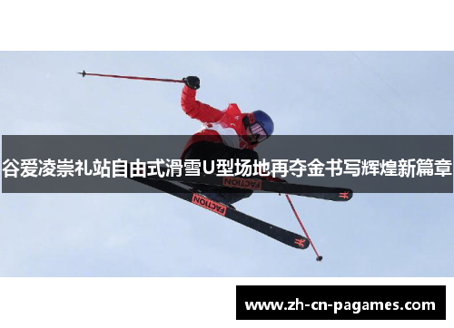 谷爱凌崇礼站自由式滑雪U型场地再夺金书写辉煌新篇章