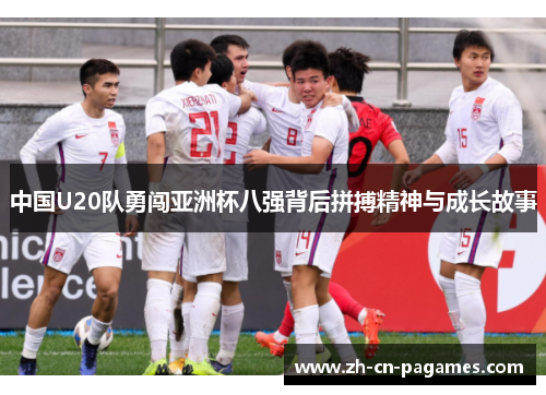 中国U20队勇闯亚洲杯八强背后拼搏精神与成长故事