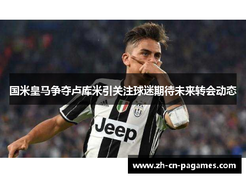 国米皇马争夺卢库米引关注球迷期待未来转会动态