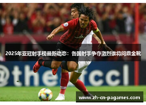 2025年亚冠射手榜最新动态：各国射手争夺激烈谁将问鼎金靴