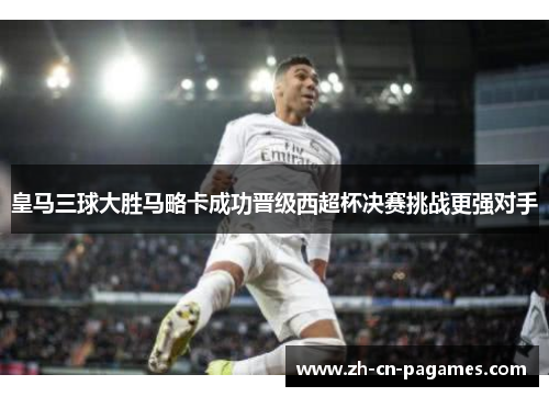 皇马三球大胜马略卡成功晋级西超杯决赛挑战更强对手