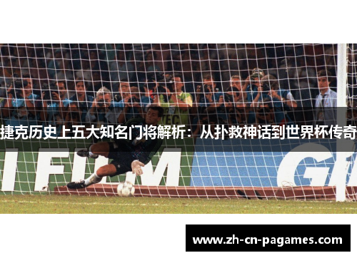 捷克历史上五大知名门将解析：从扑救神话到世界杯传奇