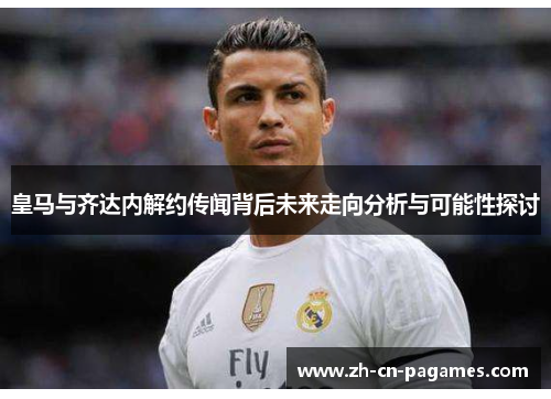 皇马与齐达内解约传闻背后未来走向分析与可能性探讨