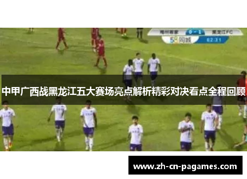 中甲广西战黑龙江五大赛场亮点解析精彩对决看点全程回顾