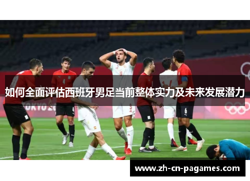 如何全面评估西班牙男足当前整体实力及未来发展潜力