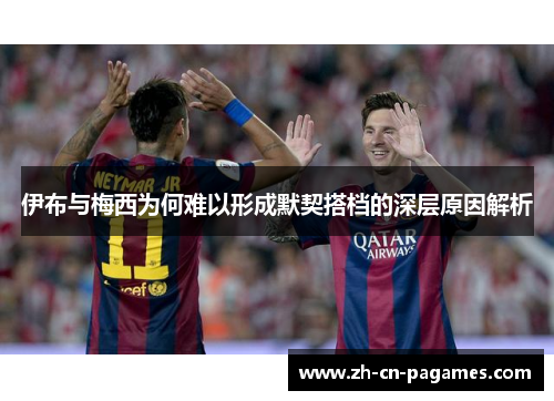 伊布与梅西为何难以形成默契搭档的深层原因解析