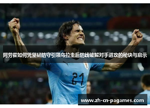 阿劳霍如何凭坚韧防守引领乌拉圭后防线破解对手进攻的秘诀与启示