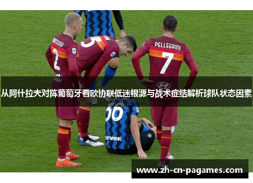从阿什拉夫对阵葡萄牙看欧协联低迷根源与战术症结解析球队状态因素